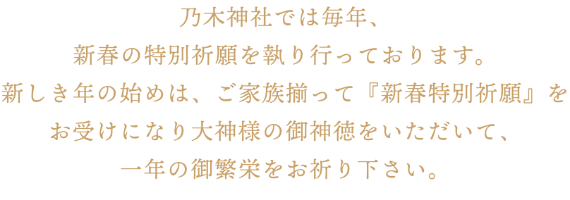 乃木神社では毎年、新春の特別祈願を執り行っております。新しき年の始めは、ご家族揃って『新春特別祈願』をお受けになり大神様の御神徳をいただいて、一年の御繁栄をお祈り下さい。